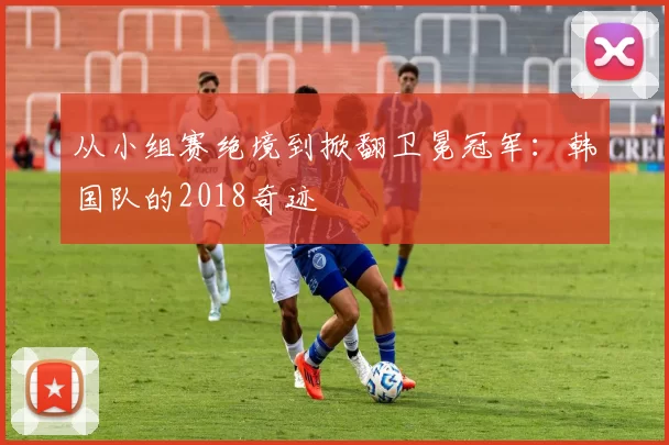 从小组赛绝境到掀翻卫冕冠军:韩国队的2018奇迹