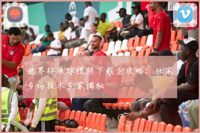 世界杯滚球视频下载全攻略:独家专访技术专家揭秘