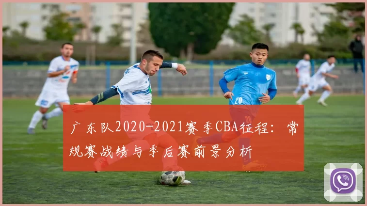 广东队2020-2021赛季CBA征程：常规赛战绩与季后赛前景分析