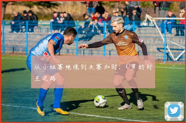 从小组赛绝境到决赛加时：C罗的封王之路