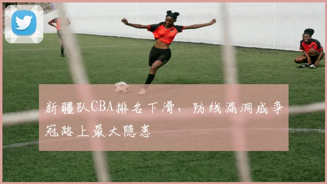 新疆队CBA排名下滑，防线漏洞成争冠路上最大隐患