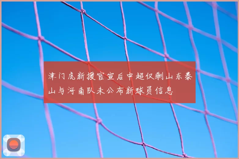 津门虎新援官宣后中超仅剩山东泰山与河南队未公布新球员信息