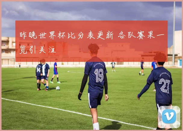 昨晚世界杯比分表更新 各队赛果一览引关注