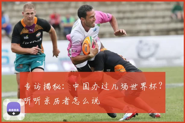 专访揭秘:中国办过几场世界杯?听听亲历者怎么说