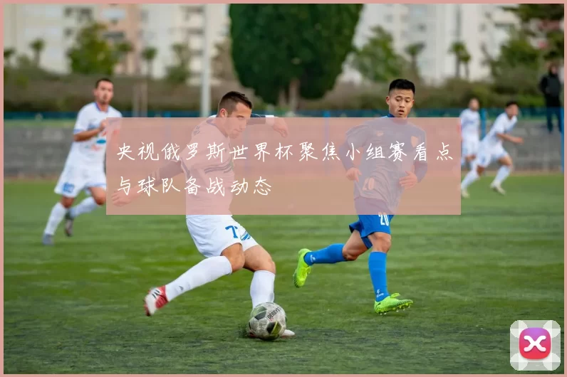 央视俄罗斯世界杯聚焦小组赛看点与球队备战动态