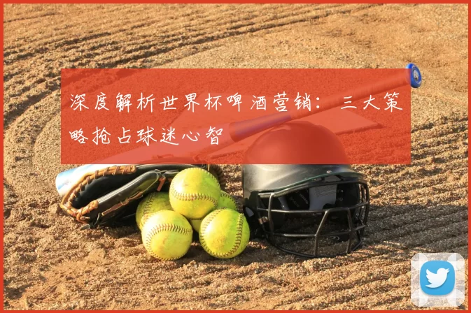 深度解析世界杯啤酒营销:三大策略抢占球迷心智