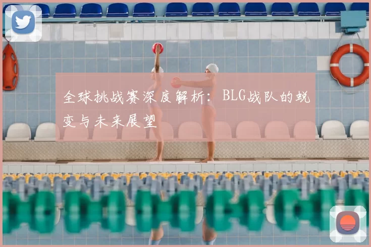 全球挑战赛深度解析:BLG战队的蜕变与未来展望