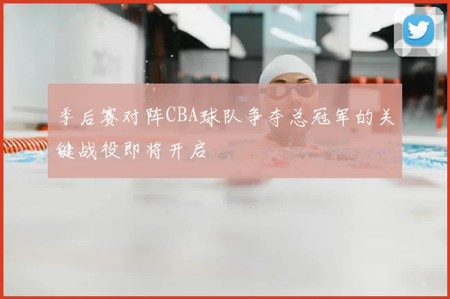 季后赛对阵CBA球队争夺总冠军的关键战役即将开启