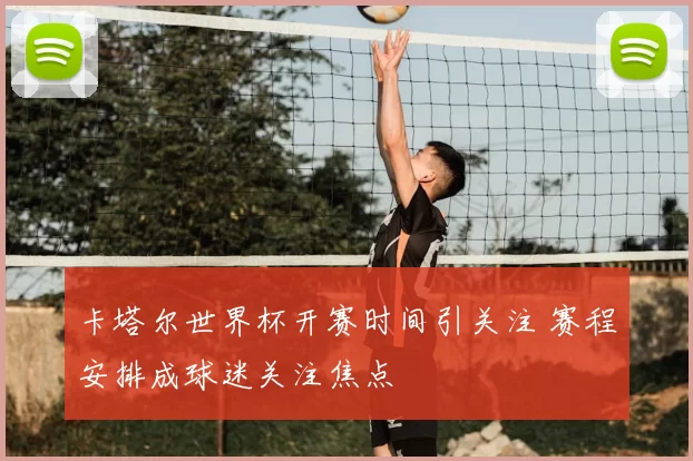 卡塔尔世界杯开赛时间引关注 赛程安排成球迷关注焦点