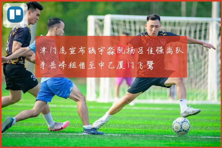 津门虎宣布钱宇淼阮杨吕佳强离队李岳峰租借至中乙厦门飞鹭