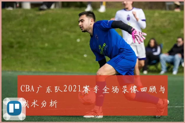 CBA广东队2021赛季全场录像回顾与战术分析
