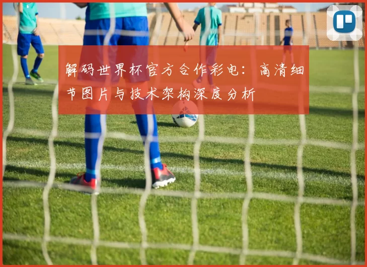 解码世界杯官方合作彩电：高清细节图片与技术架构深度分析